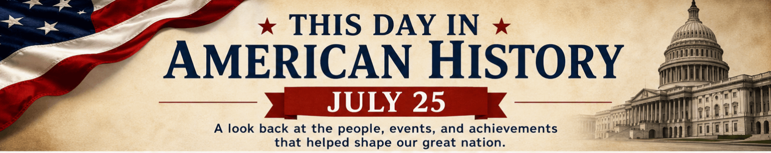 This Day in American History – July 25: Moments That Helped Shape the Nation 1 2fdc7ee2 86cd 4f87 898f 2261a8fce114